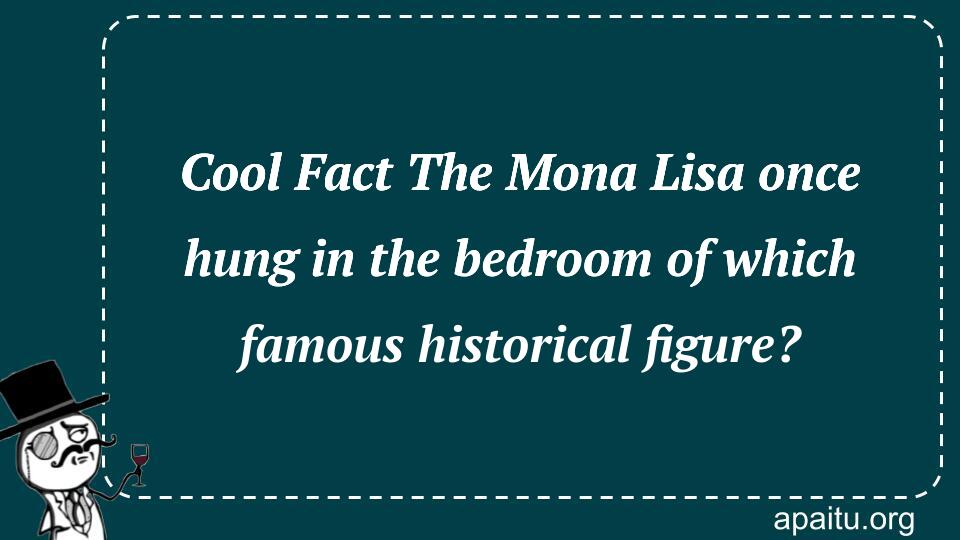 Cool Fact The Mona Lisa once hung in the bedroom of which famous historical figure?