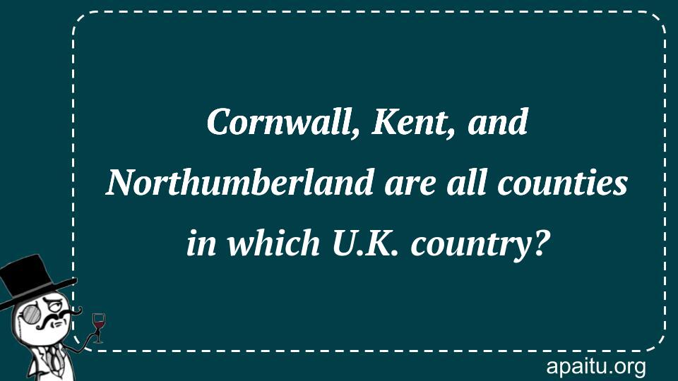 Cornwall, Kent, and Northumberland are all counties in which U.K. country?