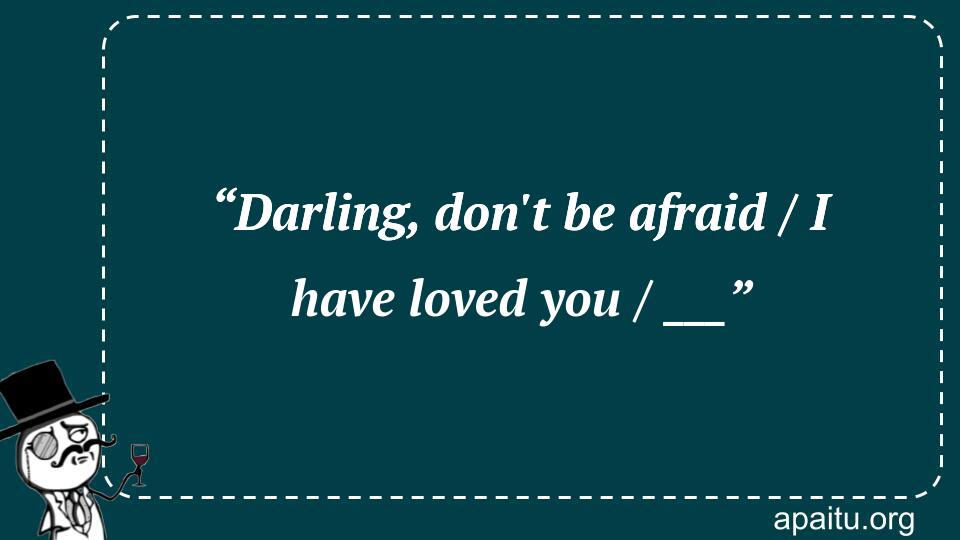 “Darling, don`t be afraid / I have loved you / ___”