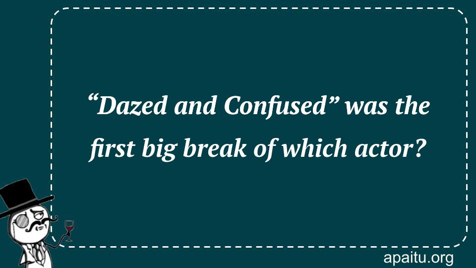 “Dazed and Confused” was the first big break of which actor?