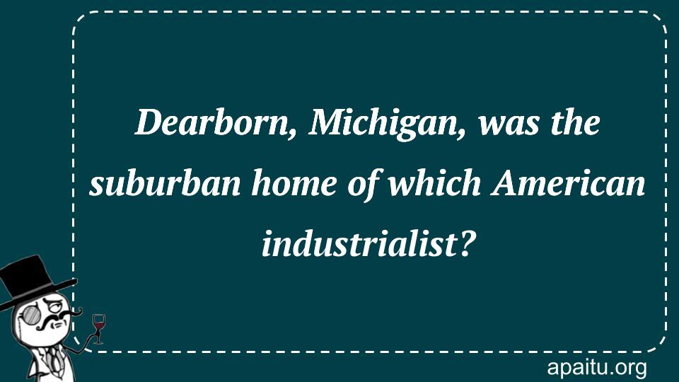 Dearborn, Michigan, was the suburban home of which American industrialist?