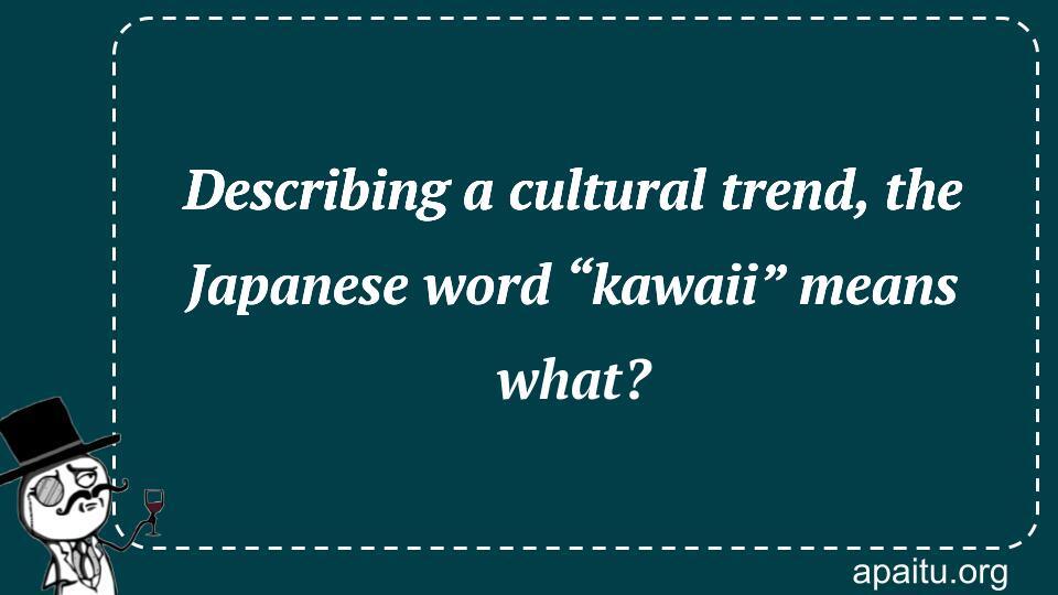 Describing a cultural trend, the Japanese word “kawaii” means what?