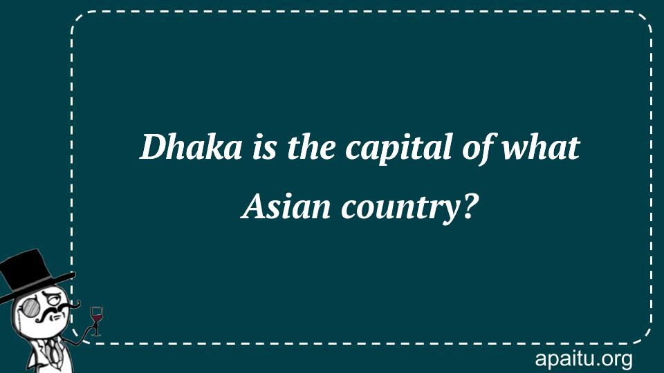 Dhaka is the capital of what Asian country?