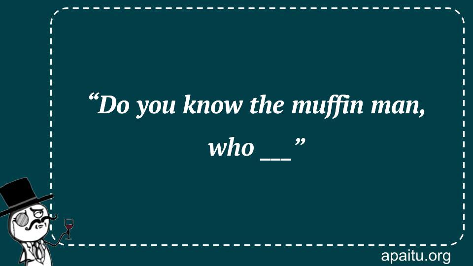 “Do you know the muffin man, who ___”