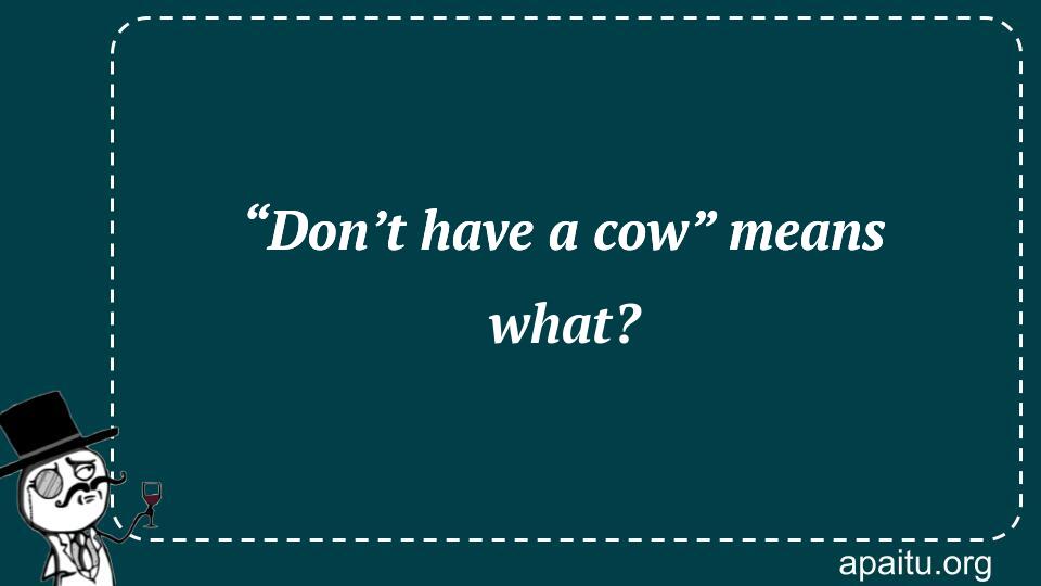 “Don’t have a cow” means what?