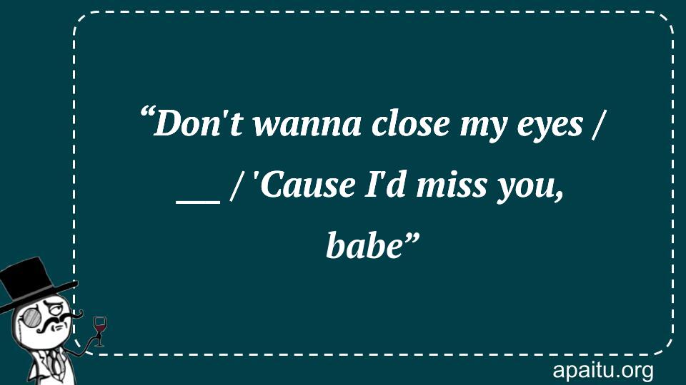 “Don`t wanna close my eyes / ___ / `Cause I`d miss you, babe”