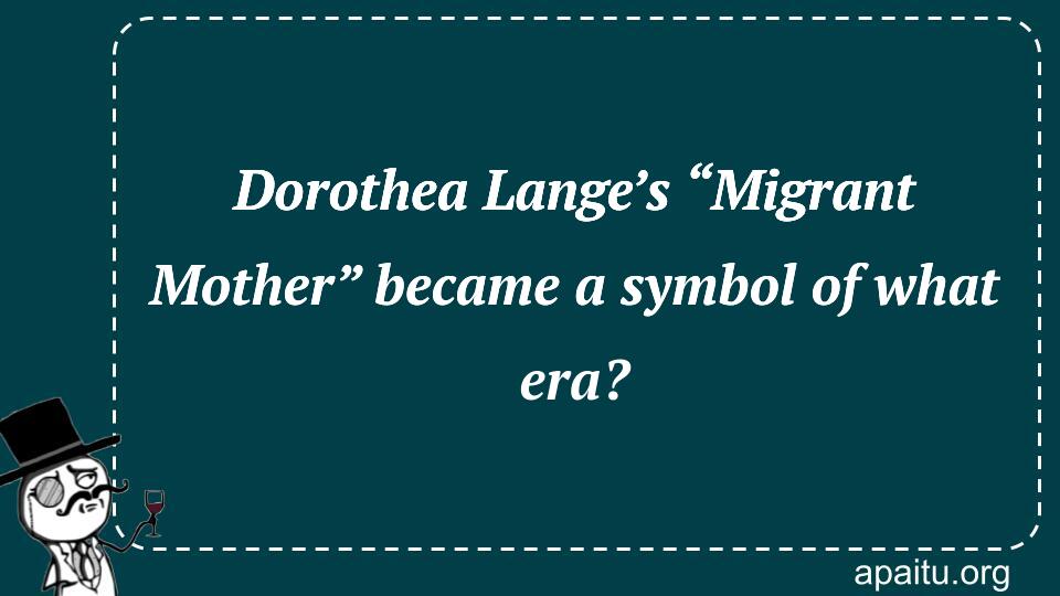 Dorothea Lange’s “Migrant Mother” became a symbol of what era?