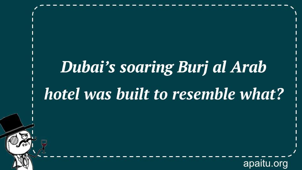 Dubai’s soaring Burj al Arab hotel was built to resemble what?