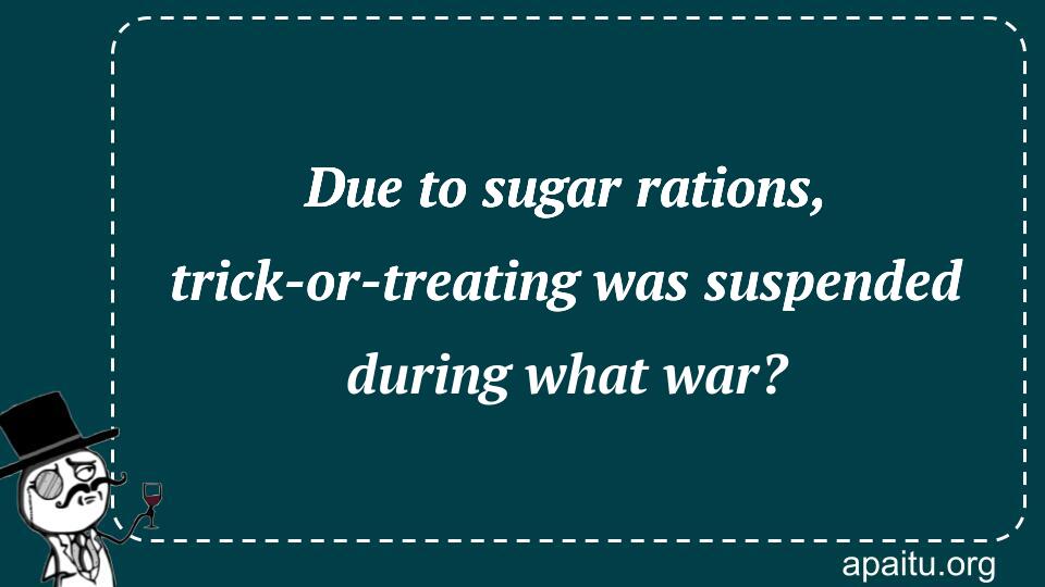 Due to sugar rations, trick-or-treating was suspended during what war?