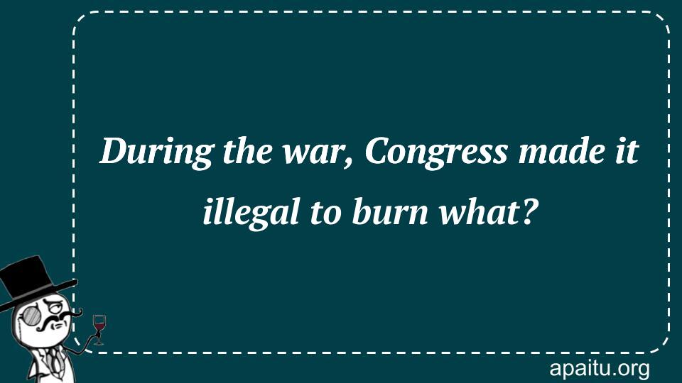 During the war, Congress made it illegal to burn what?