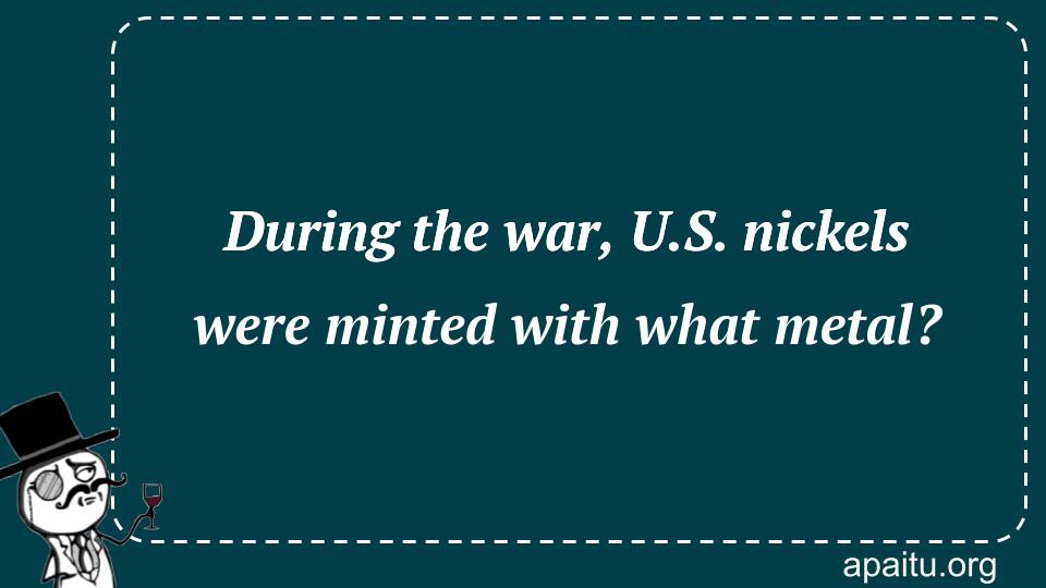 During the war, U.S. nickels were minted with what metal?