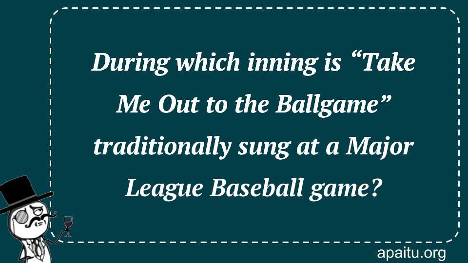 During which inning is “Take Me Out to the Ballgame” traditionally sung at a Major League Baseball game?