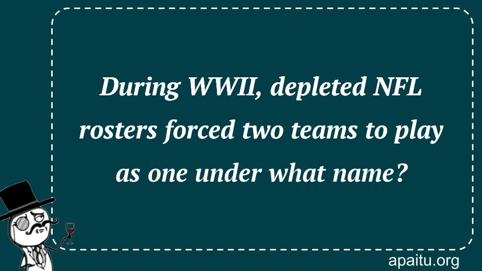 During WWII, depleted NFL rosters forced two teams to play as one under what name?