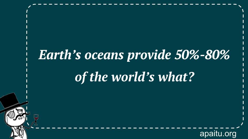 Earth’s oceans provide 50%-80% of the world’s what?