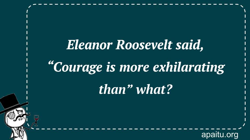 Eleanor Roosevelt said, “Courage is more exhilarating than” what?