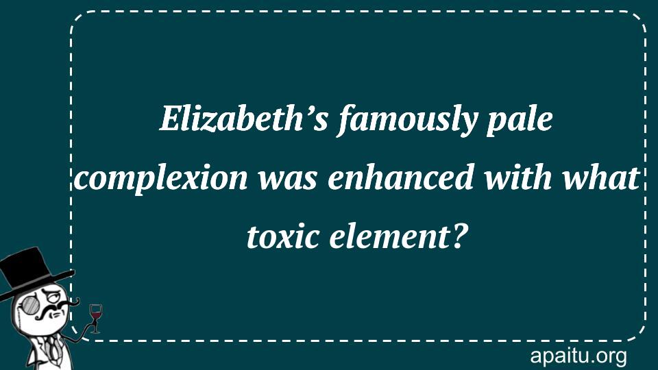 Elizabeth’s famously pale complexion was enhanced with what toxic element?