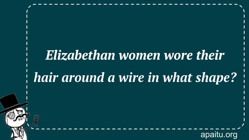 Elizabethan women wore their hair around a wire in what shape?