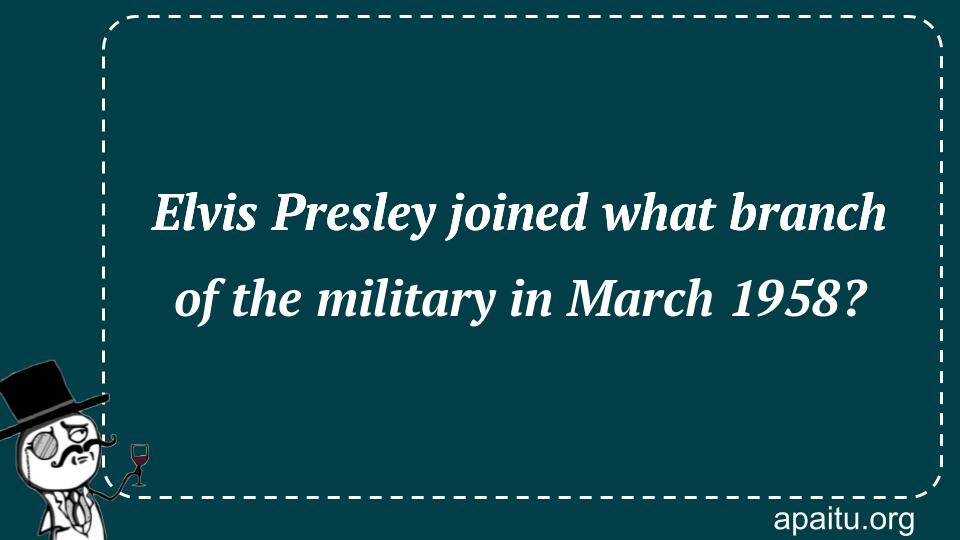 Elvis Presley joined what branch of the military in March 1958?