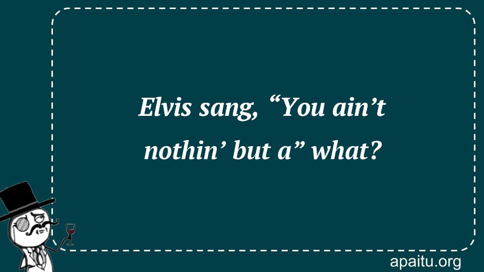 Elvis sang, “You ain’t nothin’ but a” what?