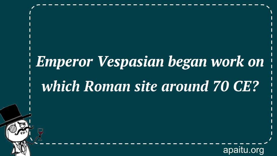 Emperor Vespasian began work on which Roman site around 70 CE?