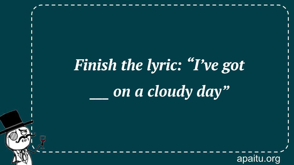 Finish the lyric: “I’ve got ___ on a cloudy day”