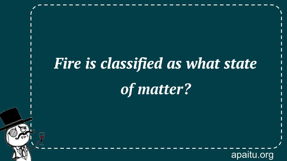 Fire is classified as what state of matter?