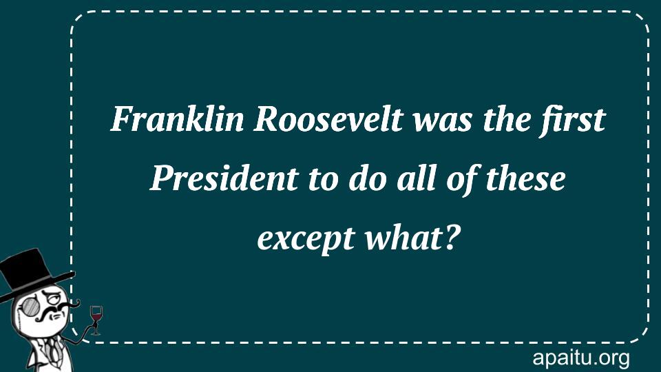 Franklin Roosevelt was the first President to do all of these except what?