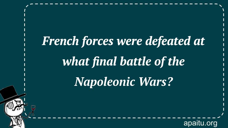 French forces were defeated at what final battle of the Napoleonic Wars?