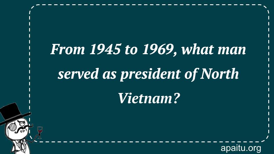 From 1945 to 1969, what man served as president of North Vietnam?