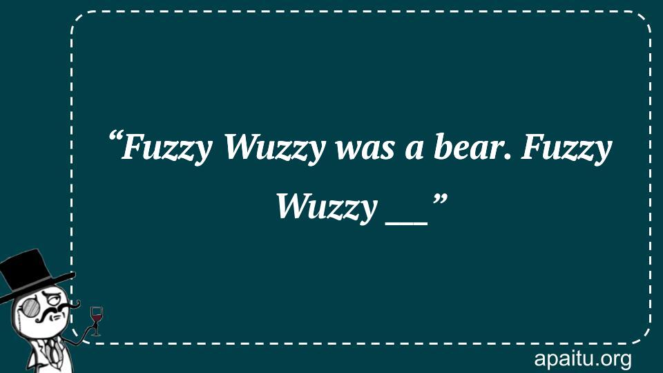 “Fuzzy Wuzzy was a bear. Fuzzy Wuzzy ___”