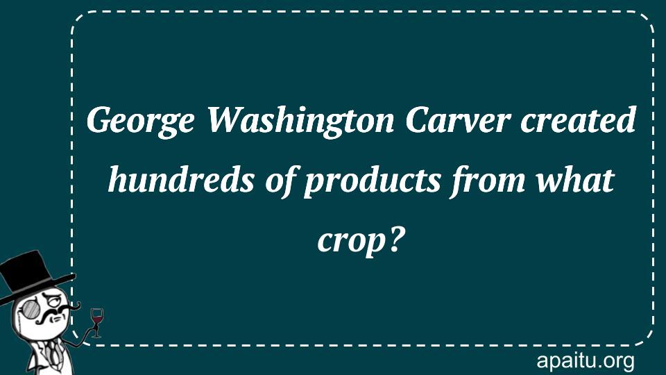 George Washington Carver created hundreds of products from what crop?