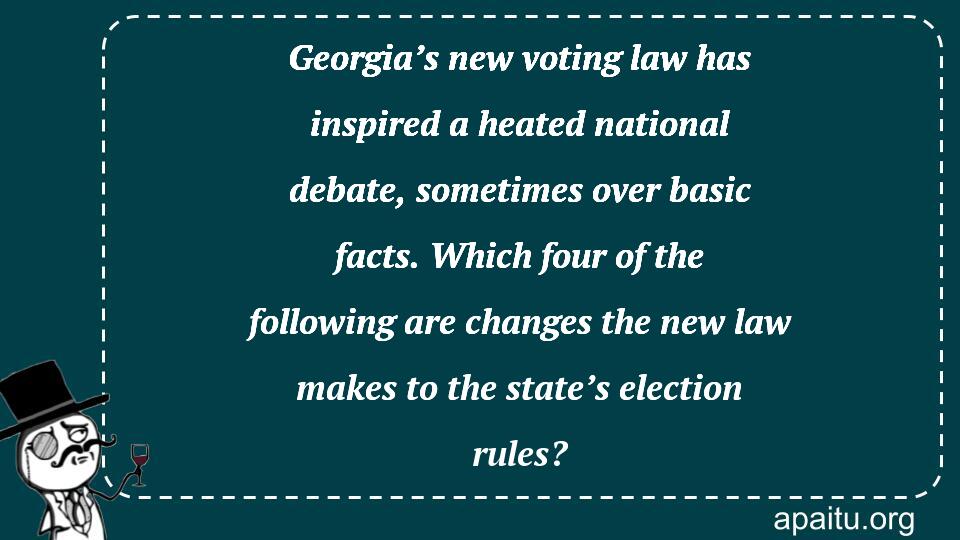 Georgia’s new voting law has inspired a heated national debate, sometimes over basic facts. Which four of the following are changes the new law makes to the state’s election rules?