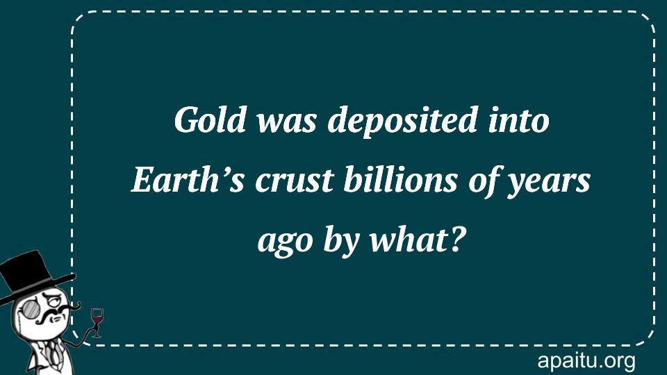 Gold was deposited into Earth’s crust billions of years ago by what?