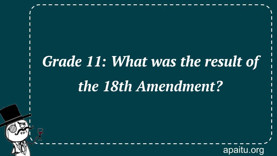 Grade 11: What was the result of the 18th Amendment?