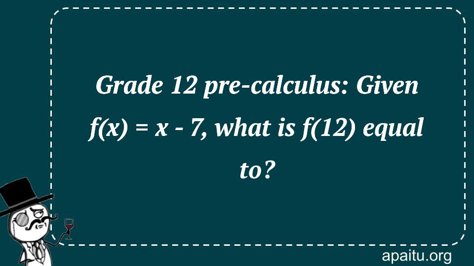 Grade 12 pre-calculus: Given f(x) = x - 7, what is f(12) equal to?