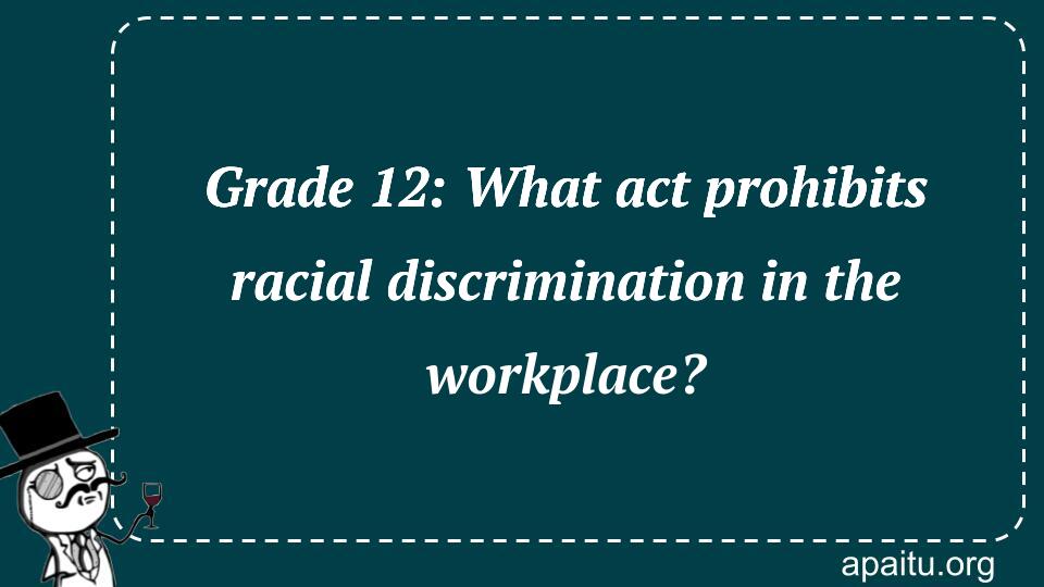 Grade 12: What act prohibits racial discrimination in the workplace?