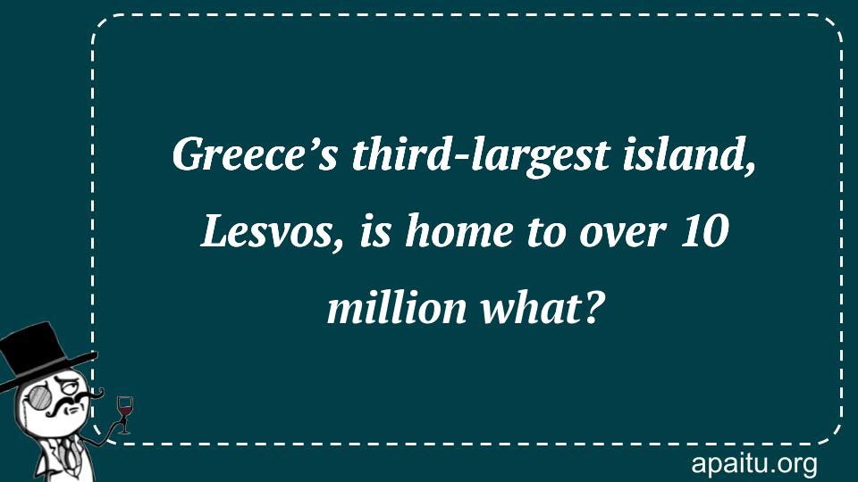 Greece’s third-largest island, Lesvos, is home to over 10 million what?