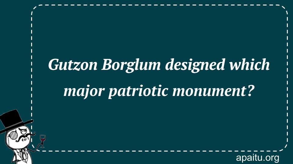 Gutzon Borglum designed which major patriotic monument?