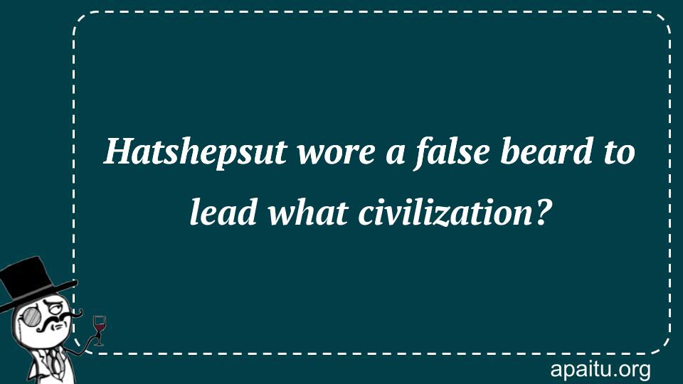 Hatshepsut wore a false beard to lead what civilization?