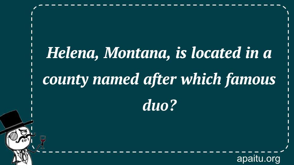 Helena, Montana, is located in a county named after which famous duo?