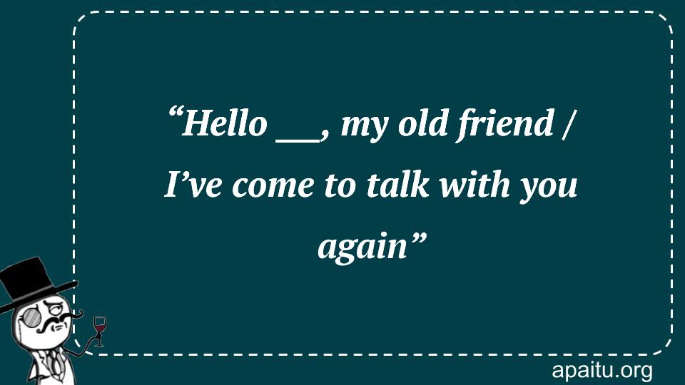 “Hello ___, my old friend / I’ve come to talk with you again”