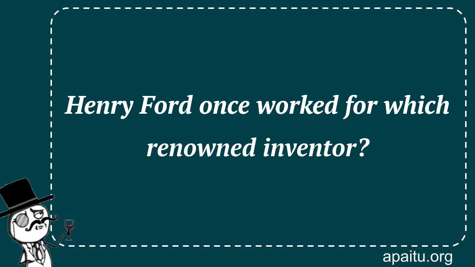 Henry Ford once worked for which renowned inventor?