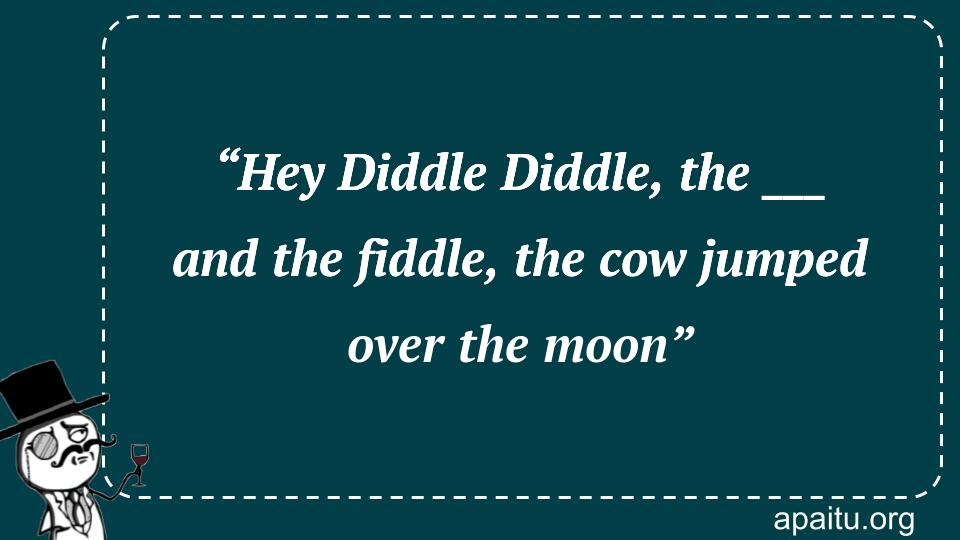 “Hey Diddle Diddle, the ___ and the fiddle, the cow jumped over the moon”