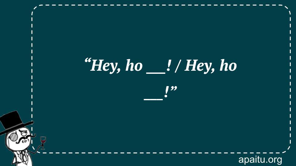 “Hey, ho ___! / Hey, ho ___!”