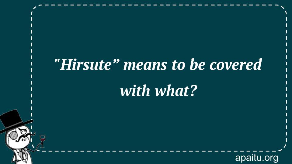 `Hirsute” means to be covered with what?