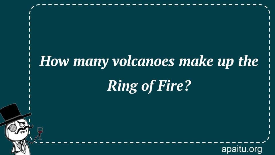 How many volcanoes make up the Ring of Fire?