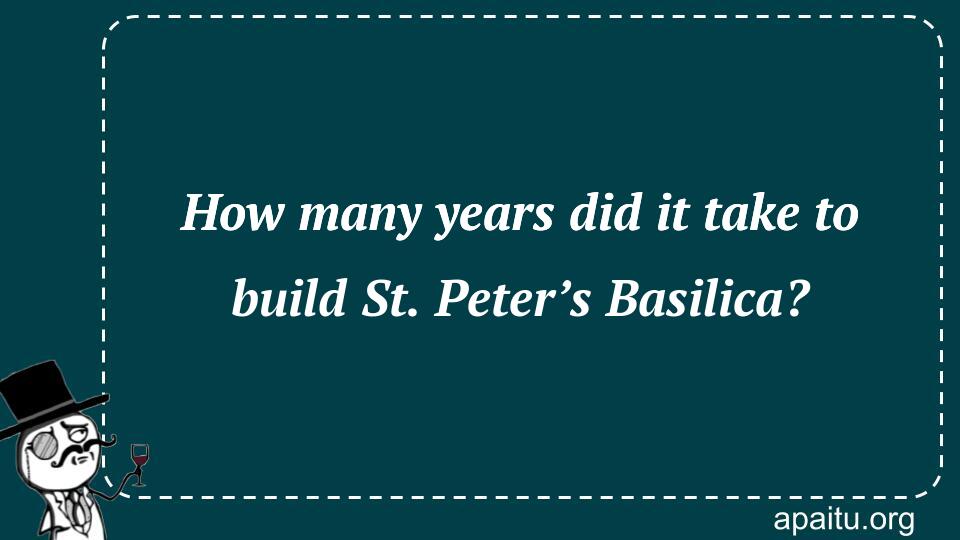 How many years did it take to build St. Peter’s Basilica?