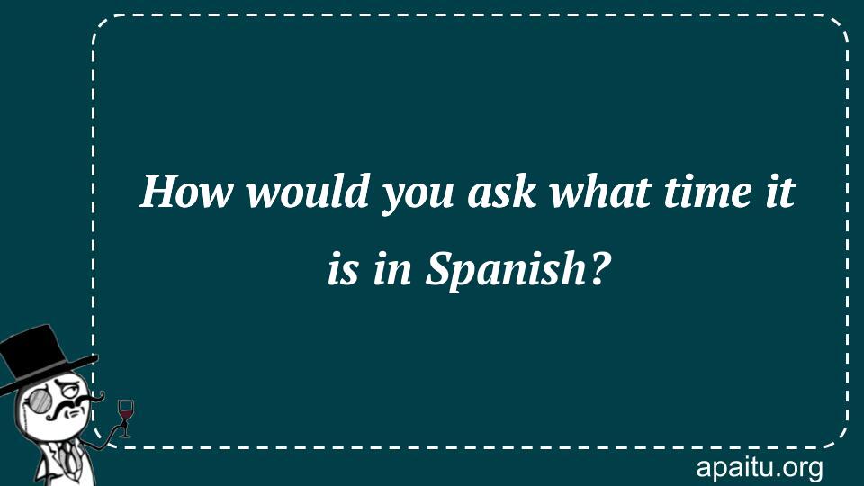 How would you ask what time it is in Spanish?