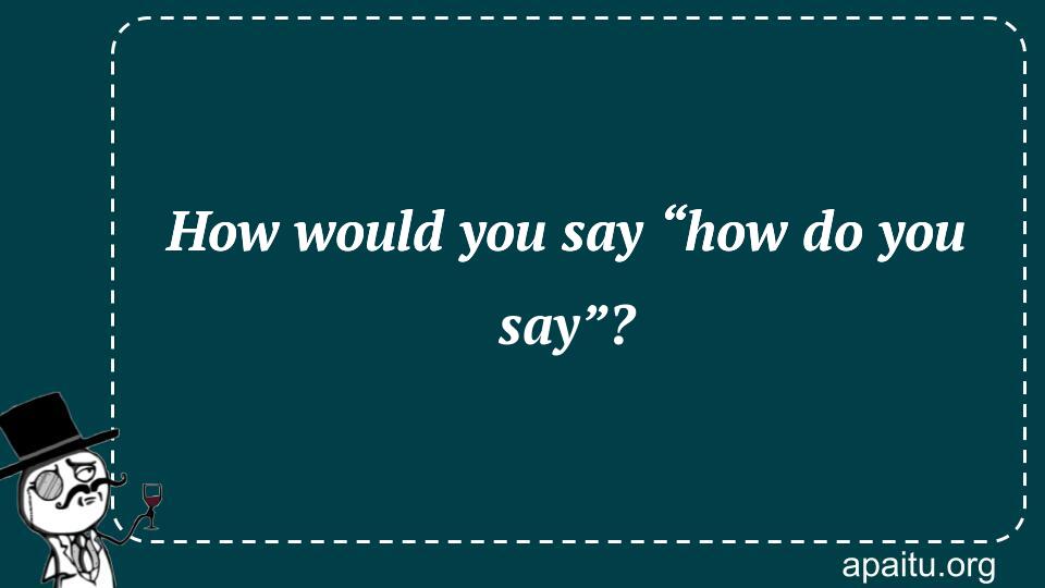 How would you say “how do you say”?