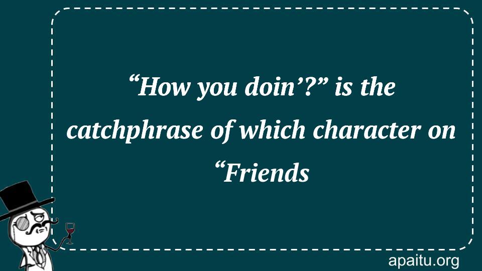 “How you doin’?” is the catchphrase of which character on “Friends